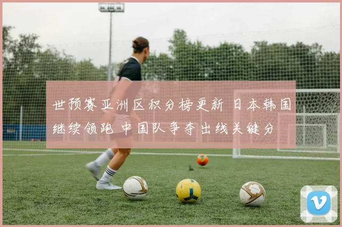世预赛亚洲区积分榜更新 日本韩国继续领跑 中国队争夺出线关键分