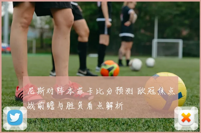 尼斯对阵本菲卡比分预测 欧冠焦点战前瞻与胜负看点解析