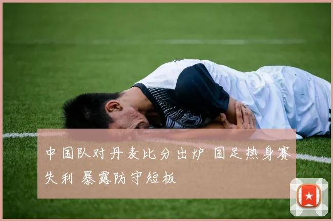 中国队对丹麦比分出炉 国足热身赛失利 暴露防守短板