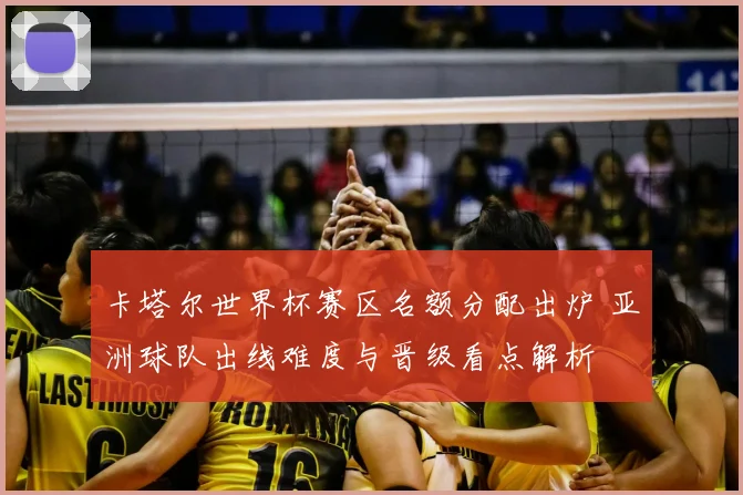 卡塔尔世界杯赛区名额分配出炉 亚洲球队出线难度与晋级看点解析