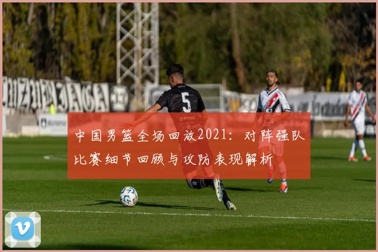 中国男篮全场回放2021：对阵强队比赛细节回顾与攻防表现解析