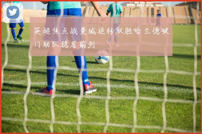 英超焦点战曼城逆转取胜哈兰德破门助队稳居前列