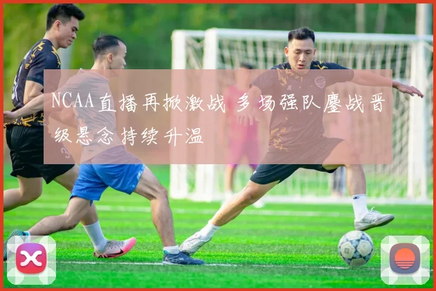 NCAA直播再掀激战 多场强队鏖战晋级悬念持续升温