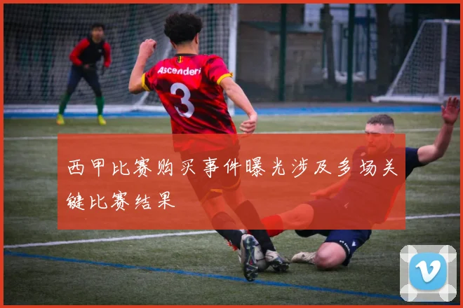 西甲比赛购买事件曝光涉及多场关键比赛结果