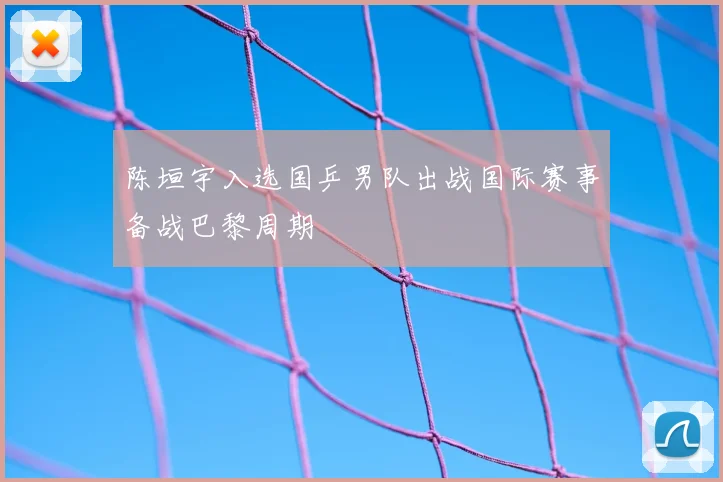 陈垣宇入选国乒男队出战国际赛事备战巴黎周期