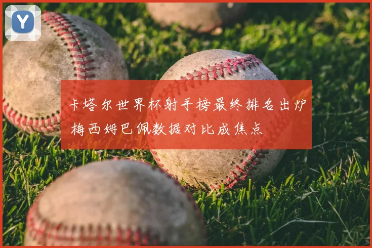 卡塔尔世界杯射手榜最终排名出炉 梅西姆巴佩数据对比成焦点