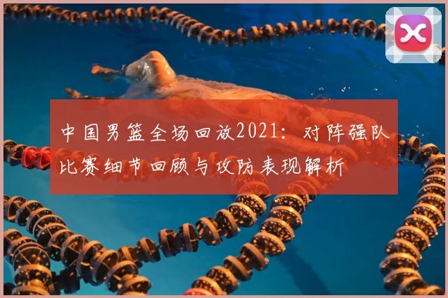 中国男篮全场回放2021：对阵强队比赛细节回顾与攻防表现解析