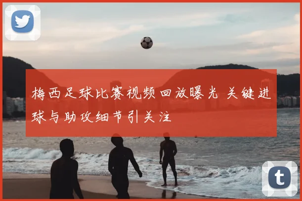 梅西足球比赛视频回放曝光 关键进球与助攻细节引关注