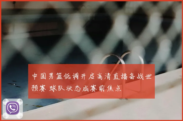 中国男篮低调开启高清直播备战世预赛 球队状态成赛前焦点