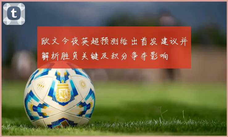 欧文今夜英超预测给出首发建议并解析胜负关键及积分争夺影响