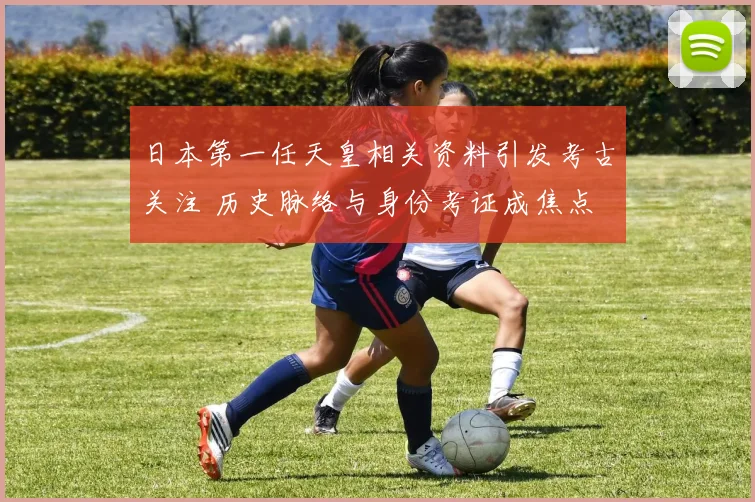 日本第一任天皇相关资料引发考古关注 历史脉络与身份考证成焦点