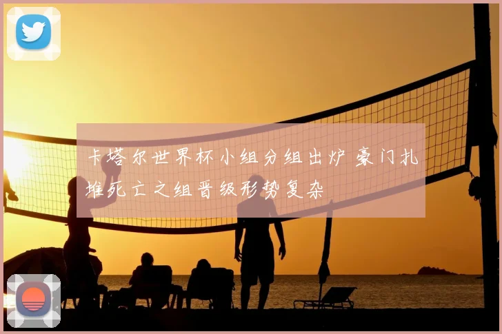 卡塔尔世界杯小组分组出炉 豪门扎堆死亡之组晋级形势复杂