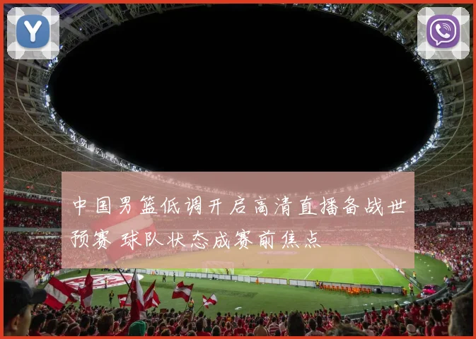 中国男篮低调开启高清直播备战世预赛 球队状态成赛前焦点