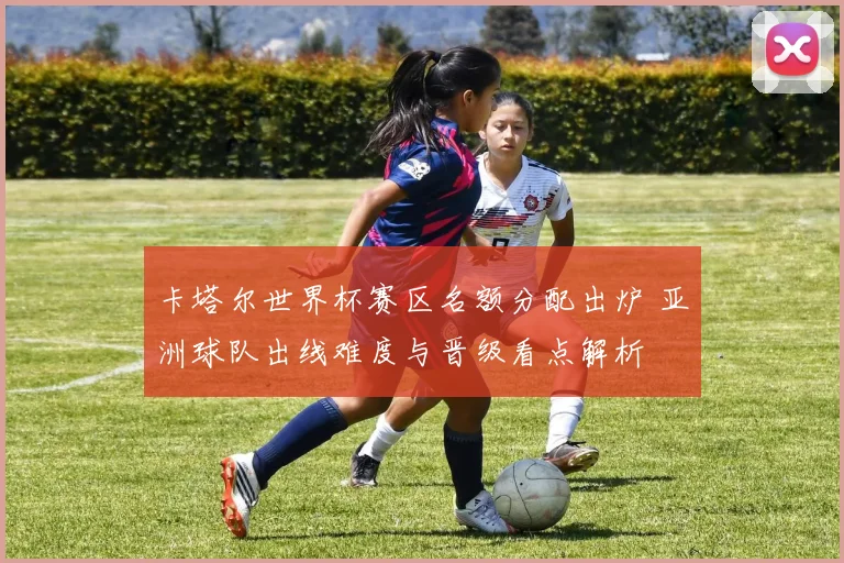 卡塔尔世界杯赛区名额分配出炉 亚洲球队出线难度与晋级看点解析