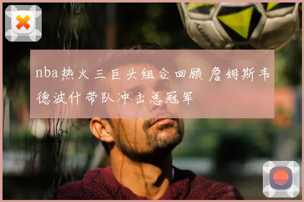 nba热火三巨头组合回顾 詹姆斯韦德波什带队冲击总冠军