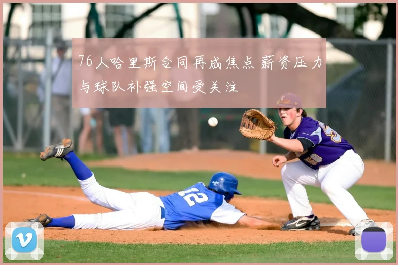 76人哈里斯合同再成焦点 薪资压力与球队补强空间受关注