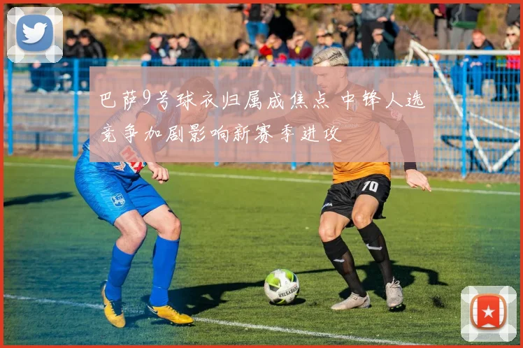 巴萨9号球衣归属成焦点 中锋人选竞争加剧影响新赛季进攻