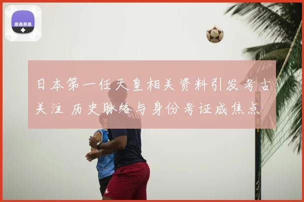 日本第一任天皇相关资料引发考古关注 历史脉络与身份考证成焦点