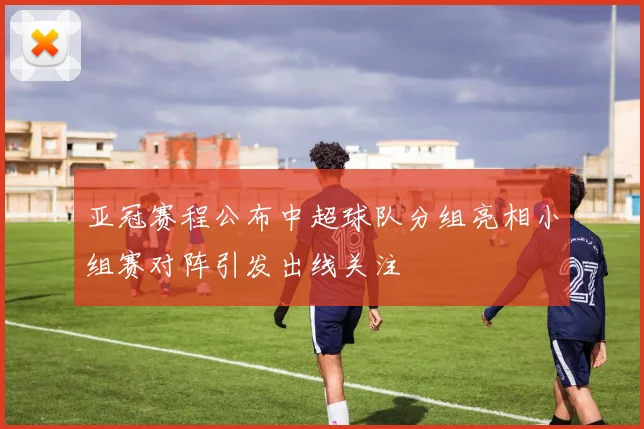 亚冠赛程公布中超球队分组亮相小组赛对阵引发出线关注