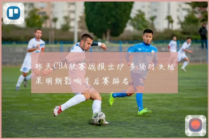 昨天CBA联赛战报出炉 多场对决结果明朗影响季后赛排名