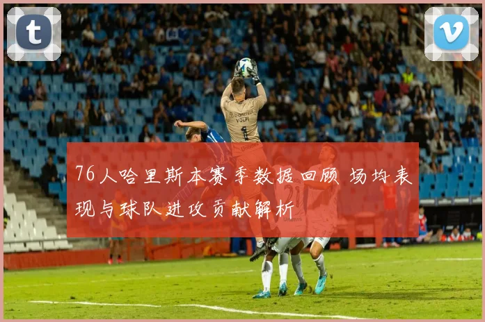 76人哈里斯本赛季数据回顾 场均表现与球队进攻贡献解析