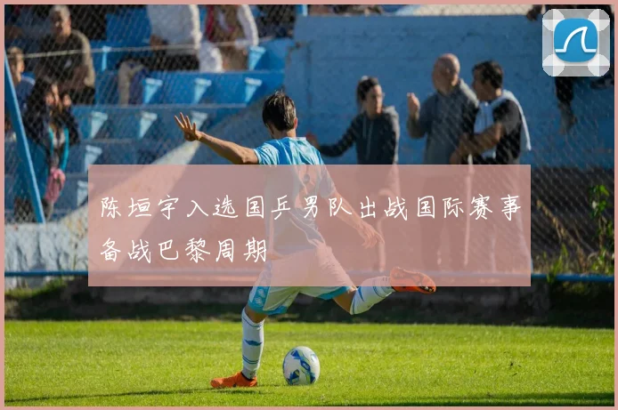 陈垣宇入选国乒男队出战国际赛事备战巴黎周期