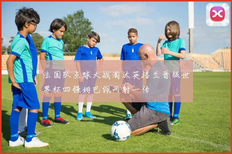 法国队点球大战淘汰英格兰晋级世界杯四强姆巴佩两射一传