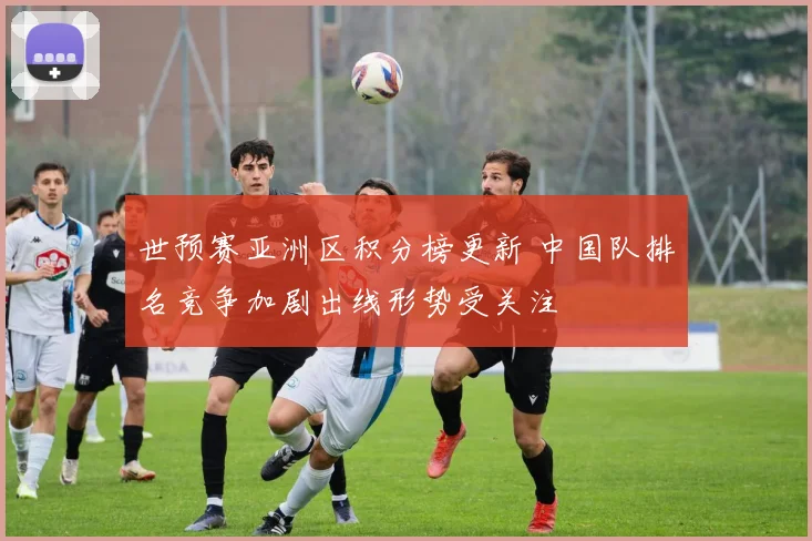 世预赛亚洲区积分榜更新 中国队排名竞争加剧出线形势受关注