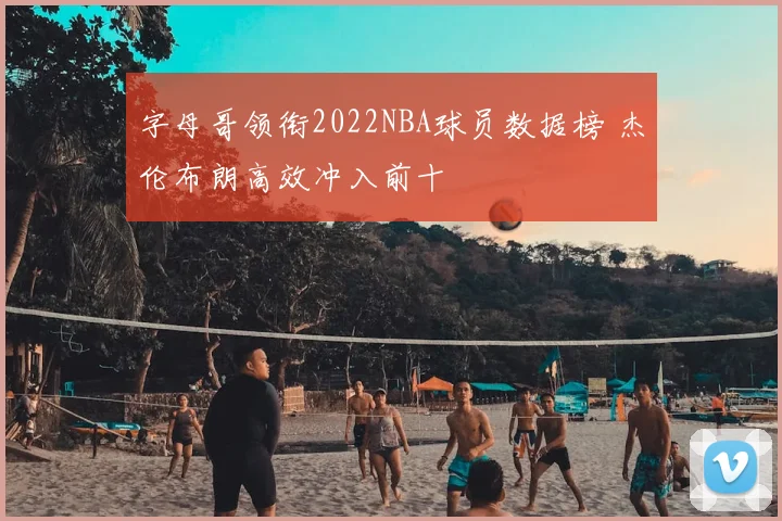 字母哥领衔2022NBA球员数据榜 杰伦布朗高效冲入前十