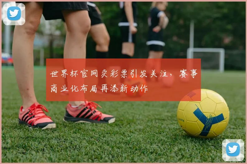 世界杯官网卖彩票引发关注，赛事商业化布局再添新动作