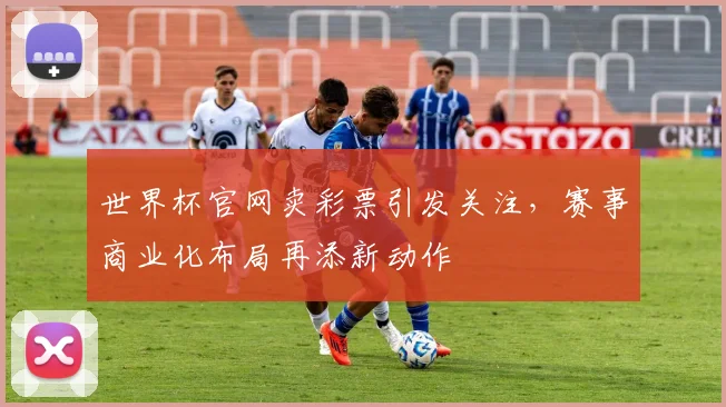 世界杯官网卖彩票引发关注，赛事商业化布局再添新动作