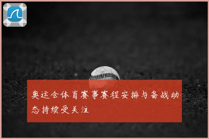 奥运会体育赛事赛程安排与备战动态持续受关注