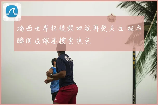 梅西世界杯视频回放再受关注 经典瞬间成球迷搜索焦点